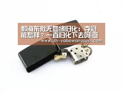 郝海东批无血缘归化:夺冠能怎样?一直归化下去吗|亚搏网app(图2) 亚搏网app