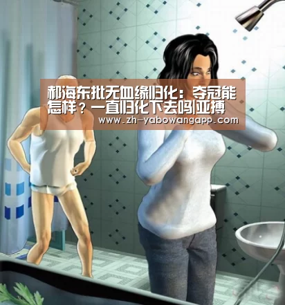 郝海东批无血缘归化:夺冠能怎样?一直归化下去吗|亚搏网app(图4) 亚搏网app