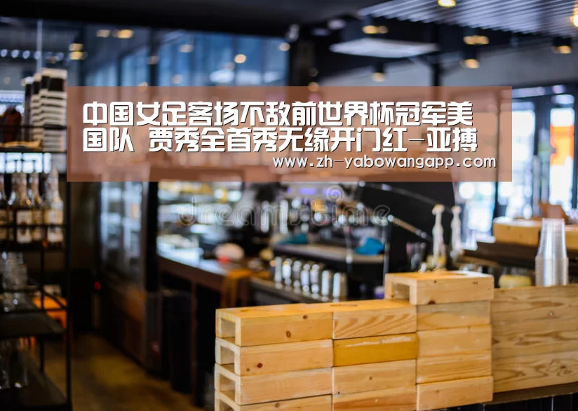 中国女足客场不敌前世界杯冠军美国队 贾秀全首秀无缘开门红-亚搏网app(图3) 亚搏网app