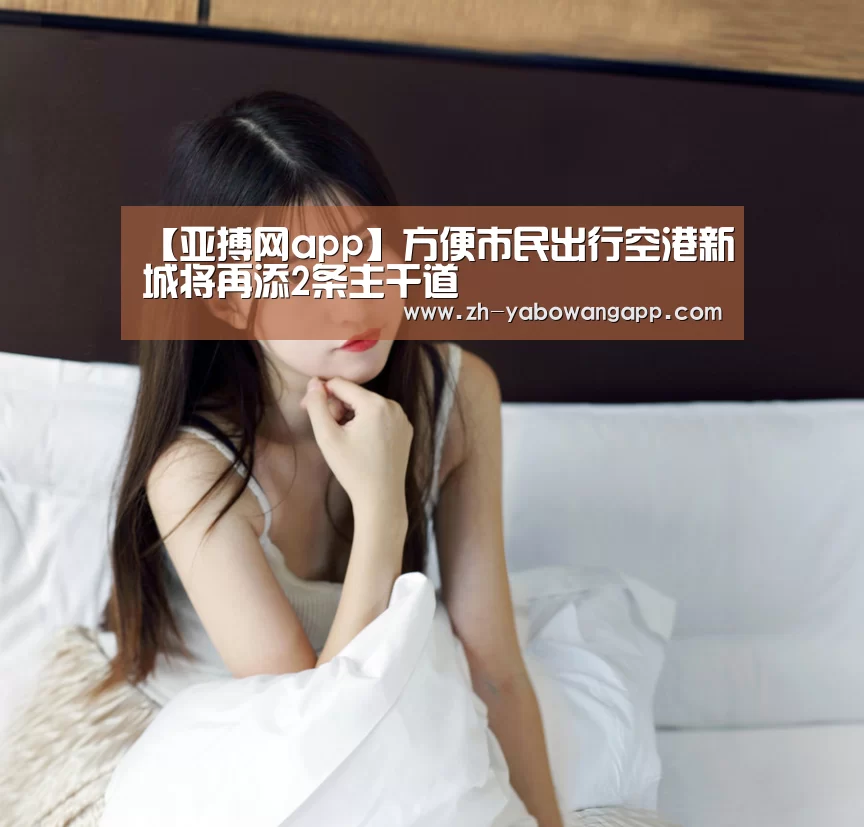 【亚搏网app】方便市民出行空港新城将再添2条主干道(图3) 亚搏网app